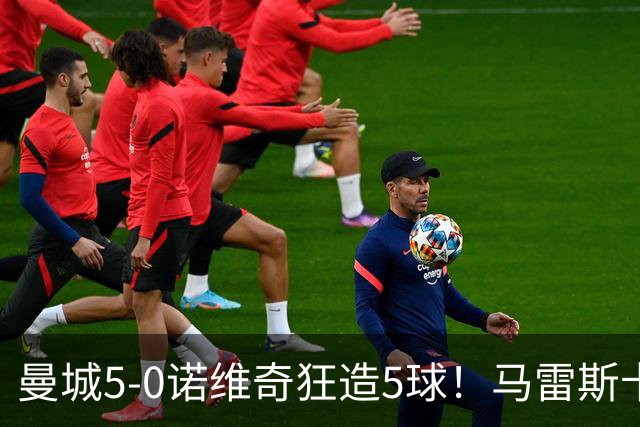 曼城5-0诺维奇狂造5球！马雷斯卡洗白，青训深度曝光